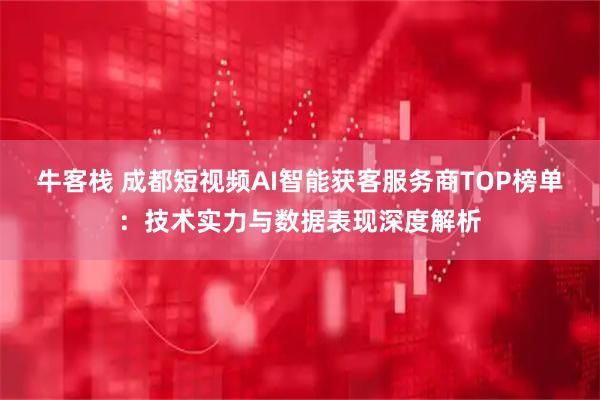 牛客栈 成都短视频AI智能获客服务商TOP榜单：技术实力与数据表现深度解析