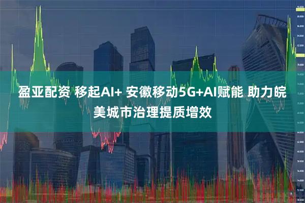 盈亚配资 移起AI+ 安徽移动5G+AI赋能 助力皖美城市治理提质增效
