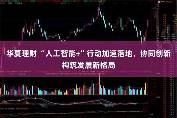 华夏理财 “人工智能+”行动加速落地，协同创新构筑发展新格局