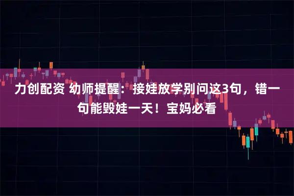 力创配资 幼师提醒：接娃放学别问这3句，错一句能毁娃一天！宝妈必看