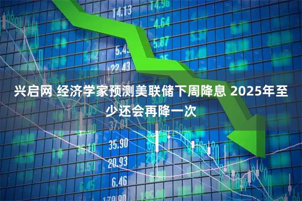 兴启网 经济学家预测美联储下周降息 2025年至少还会再降一次