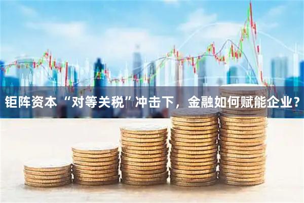 钜阵资本 “对等关税”冲击下，金融如何赋能企业？