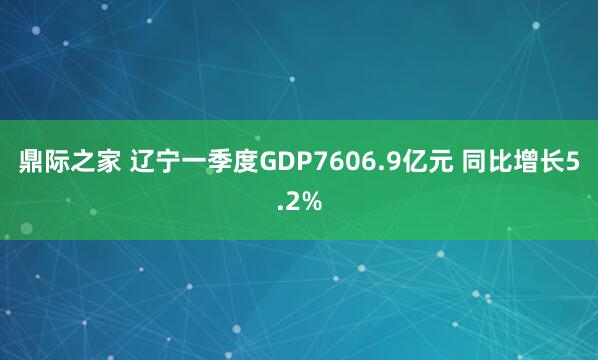 鼎际之家 辽宁一季度GDP7606.9亿元 同比增长5.2%