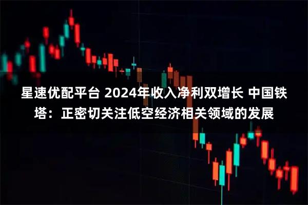 星速优配平台 2024年收入净利双增长 中国铁塔：正密切关注低空经济相关领域的发展