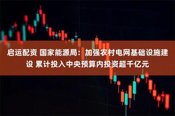 启运配资 国家能源局：加强农村电网基础设施建设 累计投入中央预算内投资超千亿元