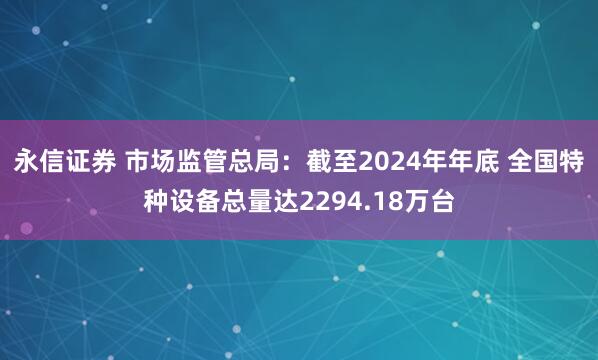 永信证券 市场监管总局：截至2024年年底 全国特种设备总量达2294.18万台