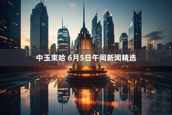 中玉束哈 6月5日午间新闻精选