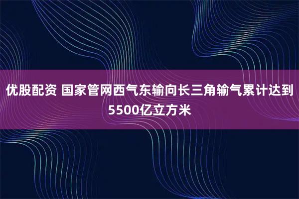 优股配资 国家管网西气东输向长三角输气累计达到5500亿立方米