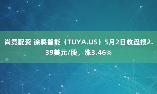 尚竞配资 涂鸦智能（TUYA.US）5月2日收盘报2.39美元/股，涨3.46%