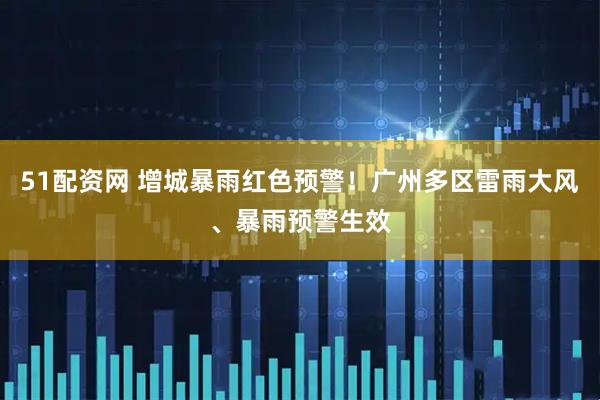 51配资网 增城暴雨红色预警！广州多区雷雨大风、暴雨预警生效