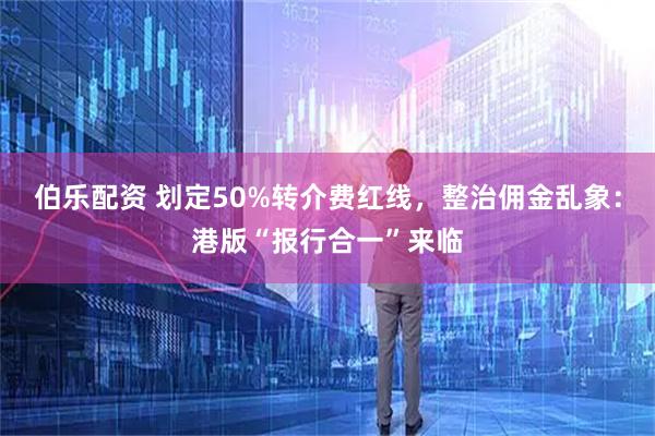 伯乐配资 划定50%转介费红线，整治佣金乱象：港版“报行合一”来临