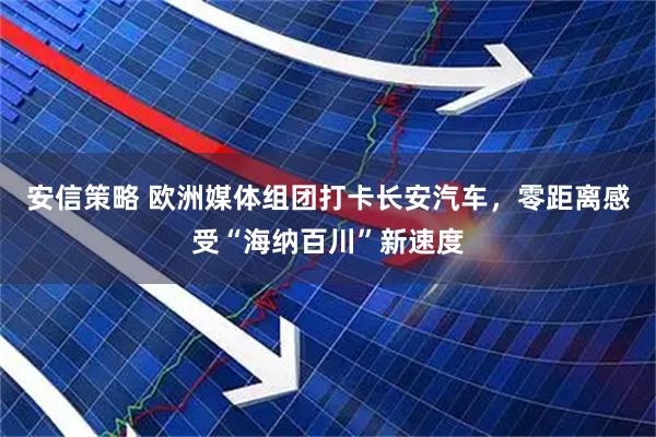 安信策略 欧洲媒体组团打卡长安汽车，零距离感受“海纳百川”新速度