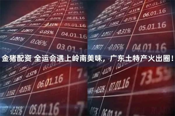 金猪配资 全运会遇上岭南美味，广东土特产火出圈！