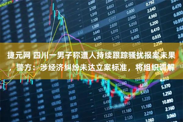 捷元网 四川一男子称遭人持续跟踪骚扰报案未果，警方：涉经济纠纷未达立案标准，将组织调解