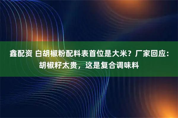 鑫配资 白胡椒粉配料表首位是大米？厂家回应：胡椒籽太贵，这是复合调味料