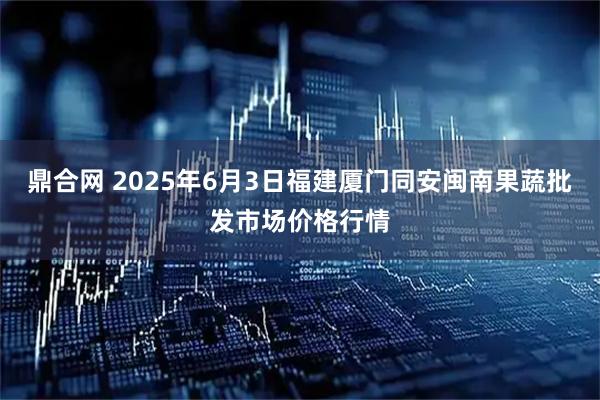 鼎合网 2025年6月3日福建厦门同安闽南果蔬批发市场价格行情