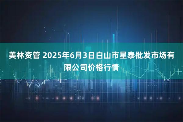 美林资管 2025年6月3日白山市星泰批发市场有限公司价格行情