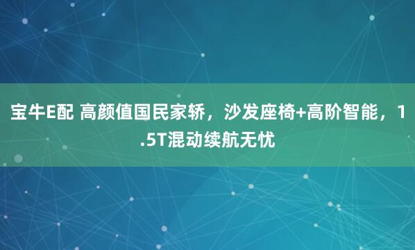 宝牛E配 高颜值国民家轿，沙发座椅+高阶智能，1.5T混动续航无忧