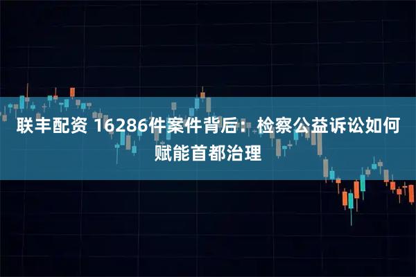 联丰配资 16286件案件背后：检察公益诉讼如何赋能首都治理