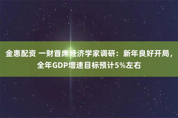金惠配资 一财首席经济学家调研：新年良好开局，全年GDP增速目标预计5%左右