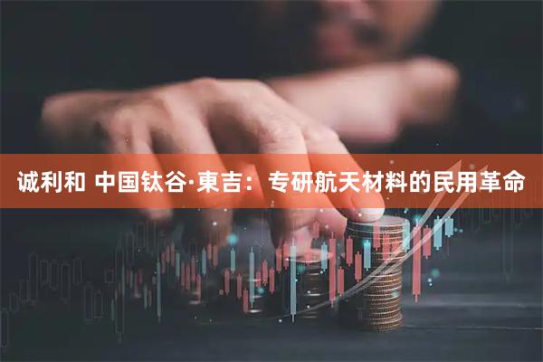 诚利和 中国钛谷·東吉：专研航天材料的民用革命
