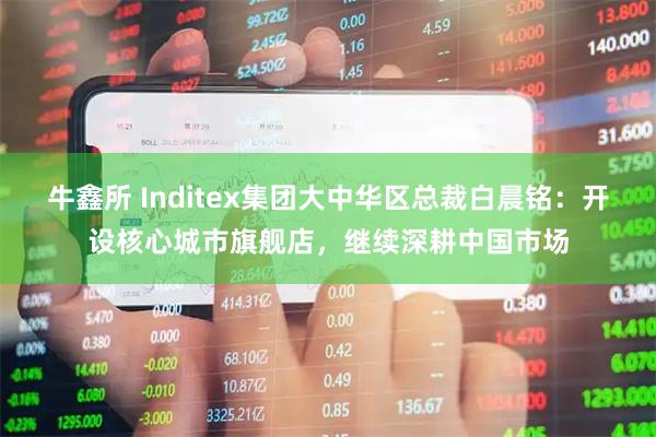 牛鑫所 Inditex集团大中华区总裁白晨铭：开设核心城市旗舰店，继续深耕中国市场