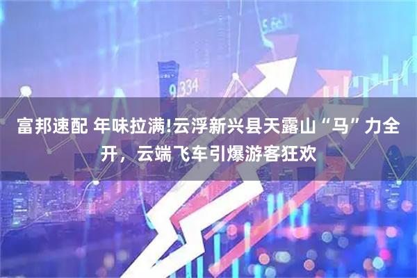 富邦速配 年味拉满!云浮新兴县天露山“马”力全开，云端飞车引爆游客狂欢