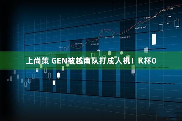 上尚策 GEN被越南队打成人机！K杯0