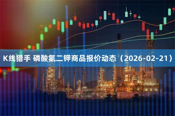 K线猎手 磷酸氢二钾商品报价动态（2026-02-21）