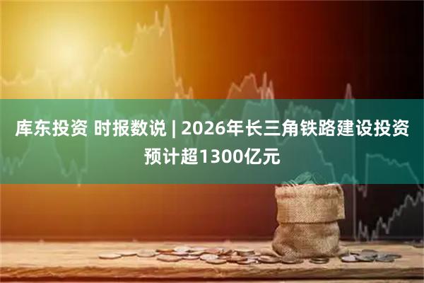 库东投资 时报数说 | 2026年长三角铁路建设投资预计超1300亿元